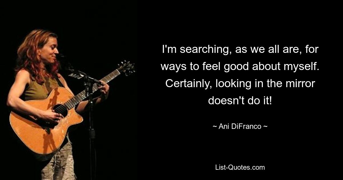 I'm searching, as we all are, for ways to feel good about myself. Certainly, looking in the mirror doesn't do it! — © Ani DiFranco