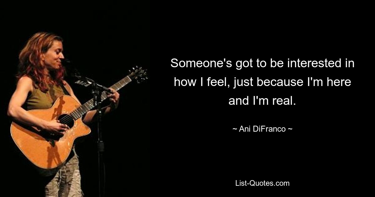 Someone's got to be interested in how I feel, just because I'm here and I'm real. — © Ani DiFranco