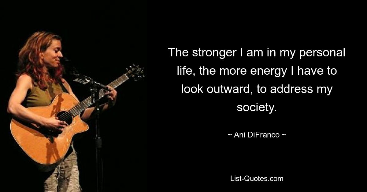 The stronger I am in my personal life, the more energy I have to look outward, to address my society. — © Ani DiFranco