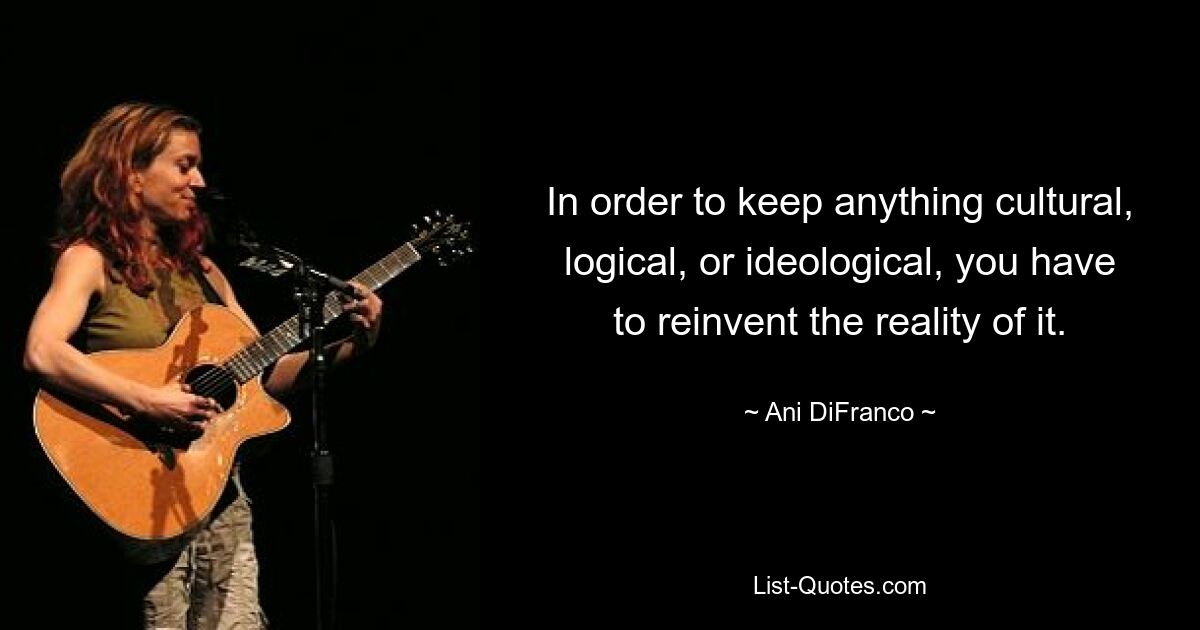 In order to keep anything cultural, logical, or ideological, you have to reinvent the reality of it. — © Ani DiFranco