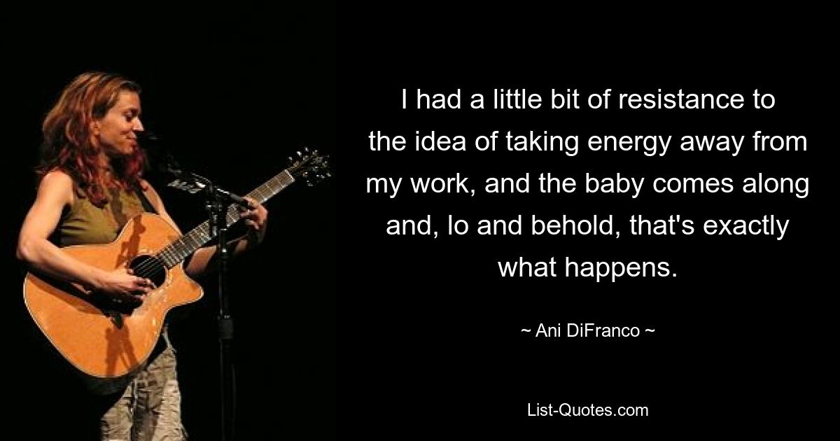 I had a little bit of resistance to the idea of taking energy away from my work, and the baby comes along and, lo and behold, that's exactly what happens. — © Ani DiFranco