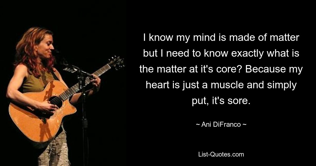 I know my mind is made of matter but I need to know exactly what is the matter at it's core? Because my heart is just a muscle and simply put, it's sore. — © Ani DiFranco