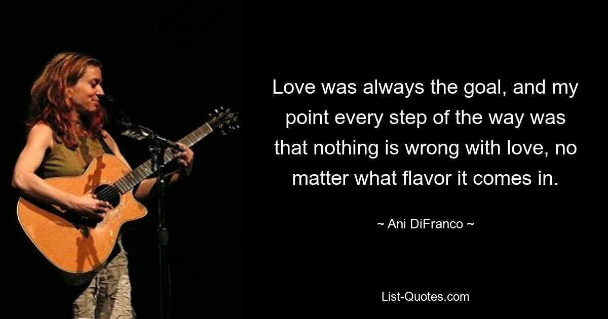 Love was always the goal, and my point every step of the way was that nothing is wrong with love, no matter what flavor it comes in. — © Ani DiFranco