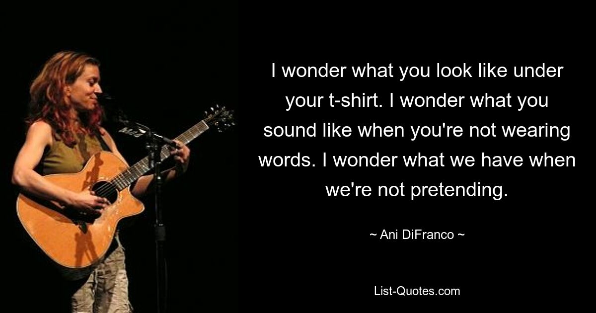 I wonder what you look like under your t-shirt. I wonder what you sound like when you're not wearing words. I wonder what we have when we're not pretending. — © Ani DiFranco