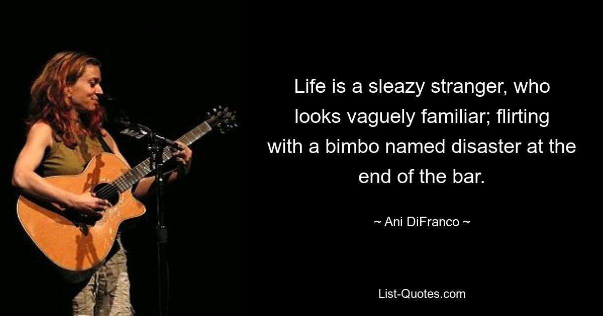 Life is a sleazy stranger, who looks vaguely familiar; flirting with a bimbo named disaster at the end of the bar. — © Ani DiFranco