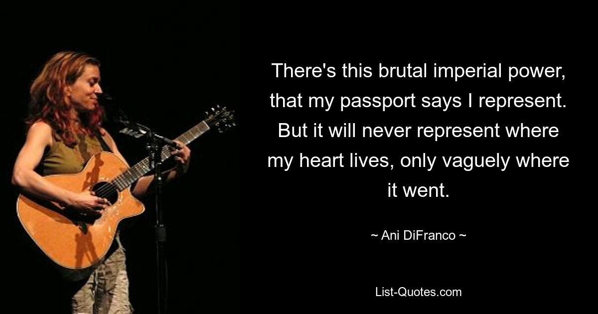 There's this brutal imperial power, that my passport says I represent. But it will never represent where my heart lives, only vaguely where it went. — © Ani DiFranco