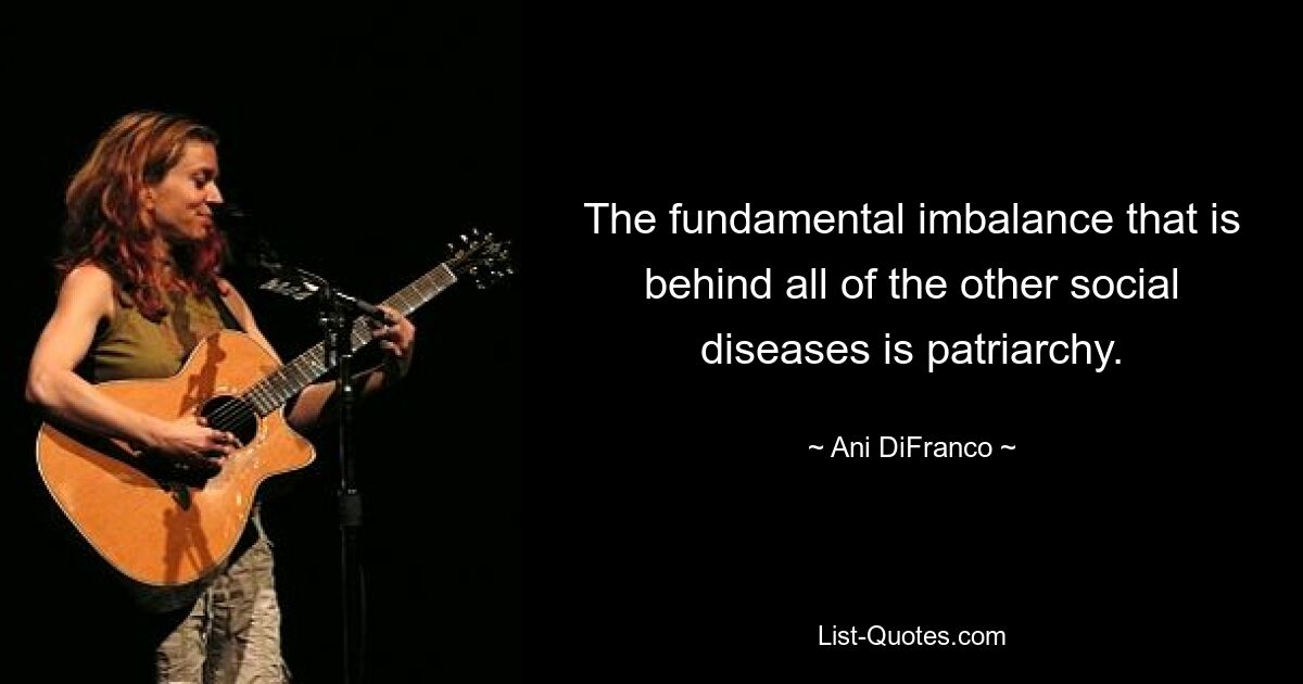 The fundamental imbalance that is behind all of the other social diseases is patriarchy. — © Ani DiFranco