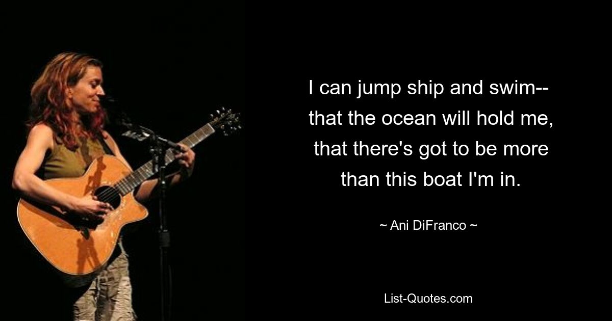 I can jump ship and swim--
 that the ocean will hold me,
 that there's got to be more
 than this boat I'm in. — © Ani DiFranco