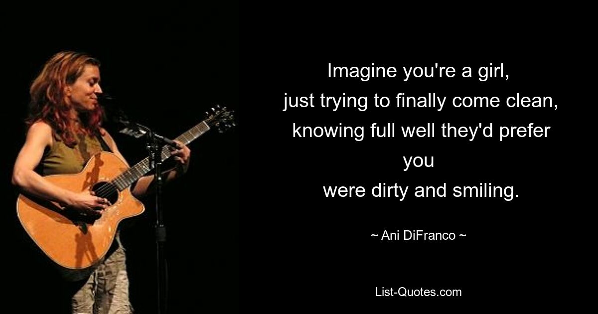 Imagine you're a girl,
 just trying to finally come clean,
 knowing full well they'd prefer you
 were dirty and smiling. — © Ani DiFranco