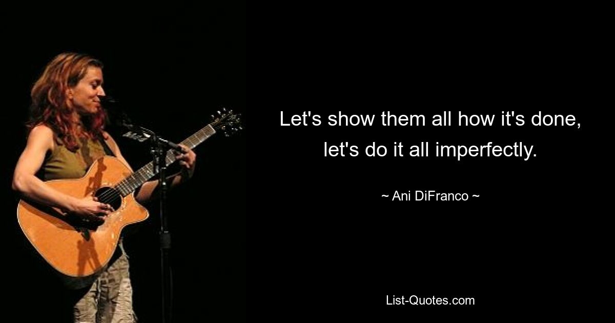 Let's show them all how it's done, let's do it all imperfectly. — © Ani DiFranco