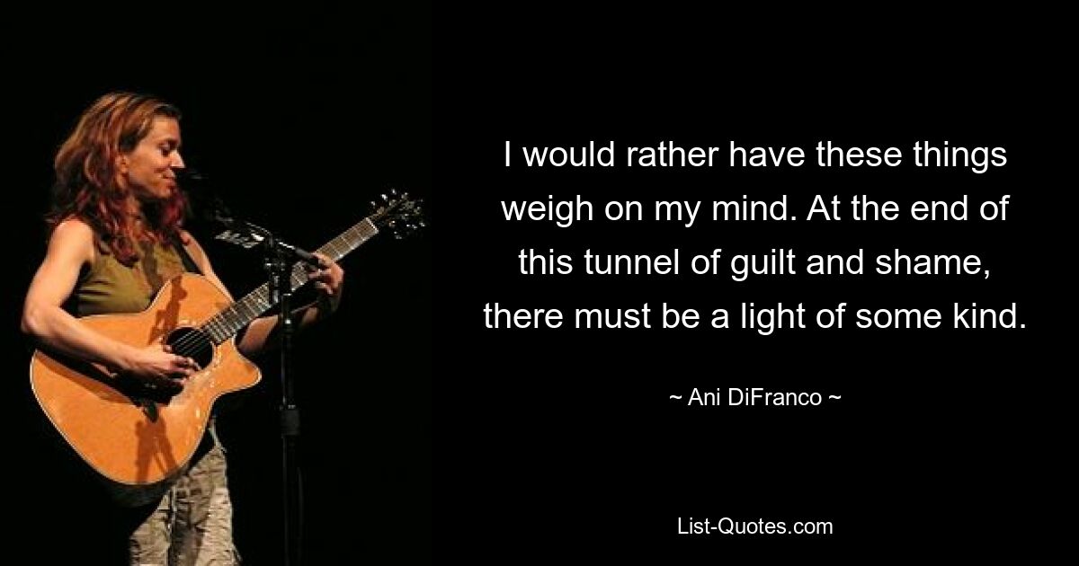 I would rather have these things weigh on my mind. At the end of this tunnel of guilt and shame, there must be a light of some kind. — © Ani DiFranco