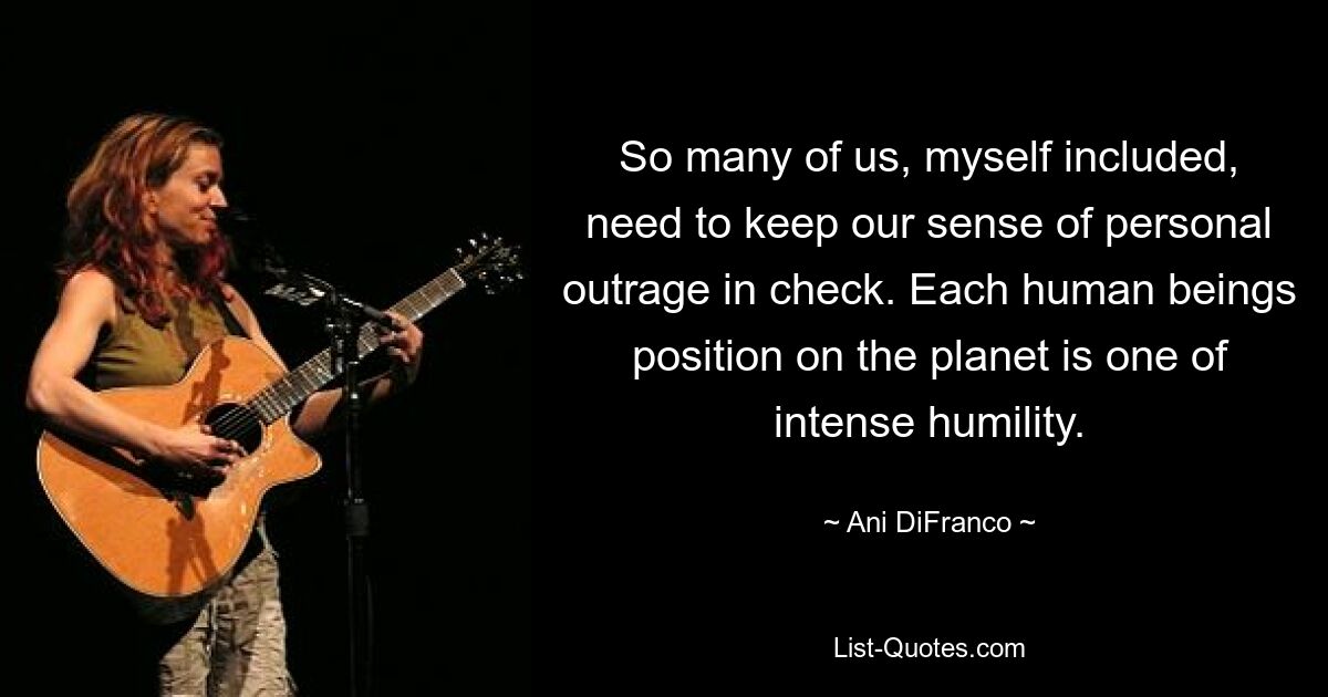 So many of us, myself included, need to keep our sense of personal outrage in check. Each human beings position on the planet is one of intense humility. — © Ani DiFranco