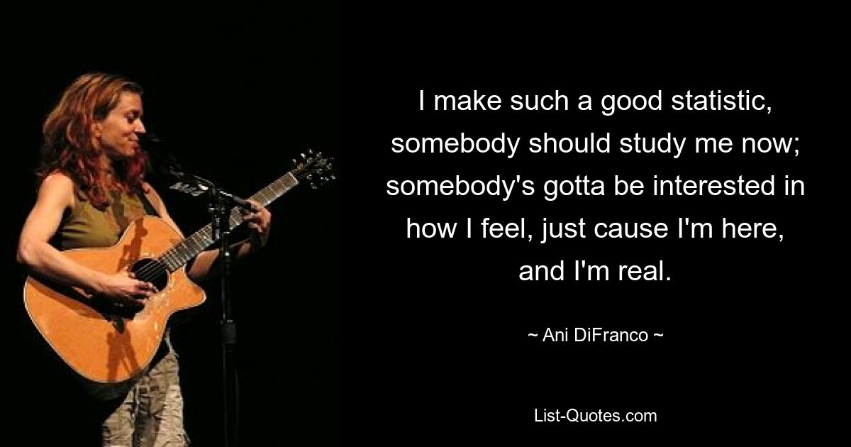 I make such a good statistic, somebody should study me now; somebody's gotta be interested in how I feel, just cause I'm here, and I'm real. — © Ani DiFranco