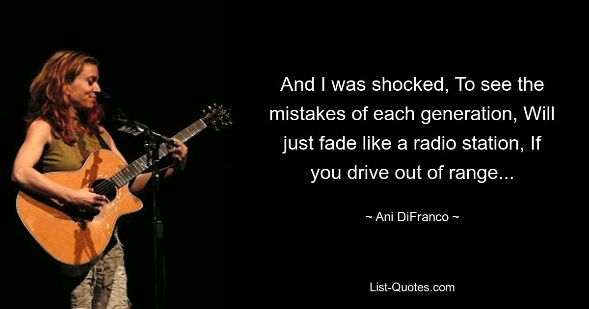 And I was shocked, To see the mistakes of each generation, Will just fade like a radio station, If you drive out of range... — © Ani DiFranco