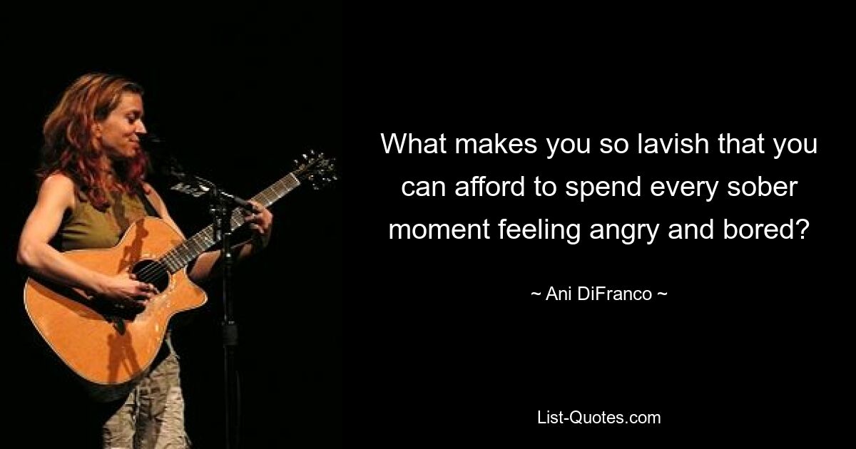 What makes you so lavish that you can afford to spend every sober moment feeling angry and bored? — © Ani DiFranco