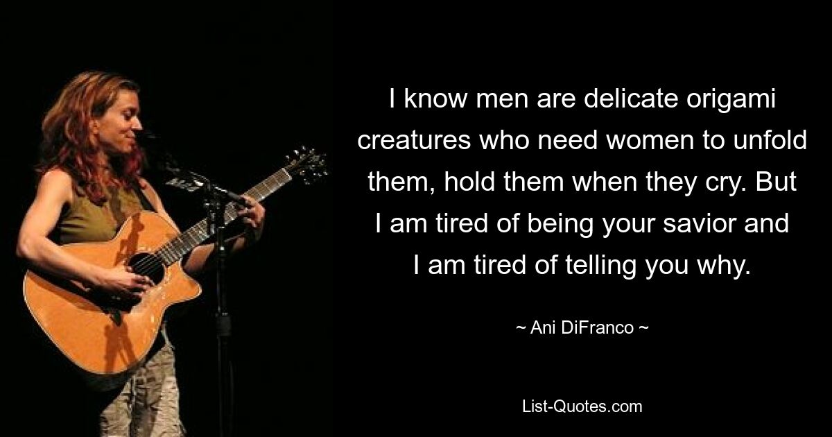 I know men are delicate origami creatures who need women to unfold them, hold them when they cry. But I am tired of being your savior and I am tired of telling you why. — © Ani DiFranco