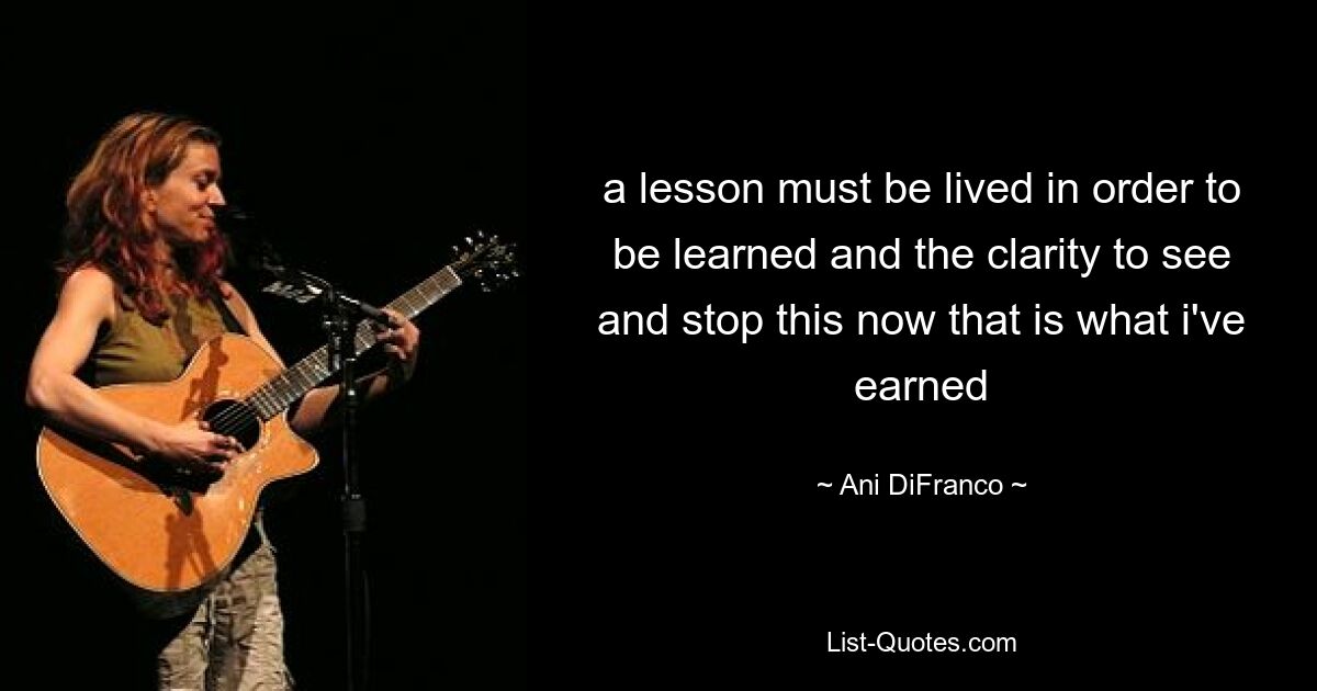 a lesson must be lived in order to be learned and the clarity to see and stop this now that is what i've earned — © Ani DiFranco