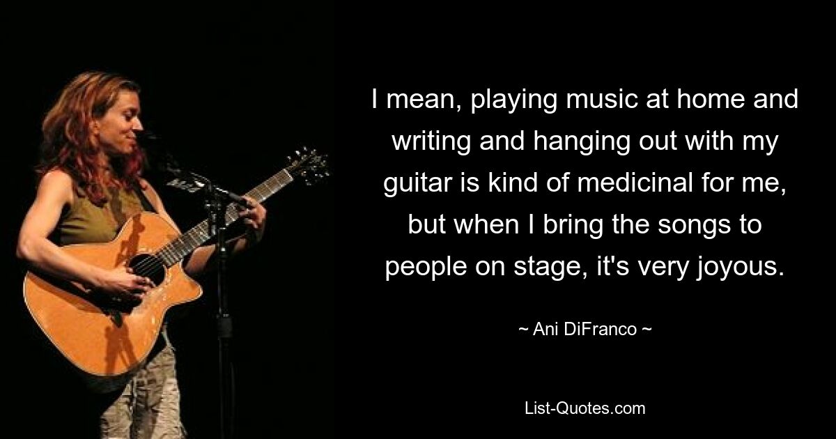 I mean, playing music at home and writing and hanging out with my guitar is kind of medicinal for me, but when I bring the songs to people on stage, it's very joyous. — © Ani DiFranco