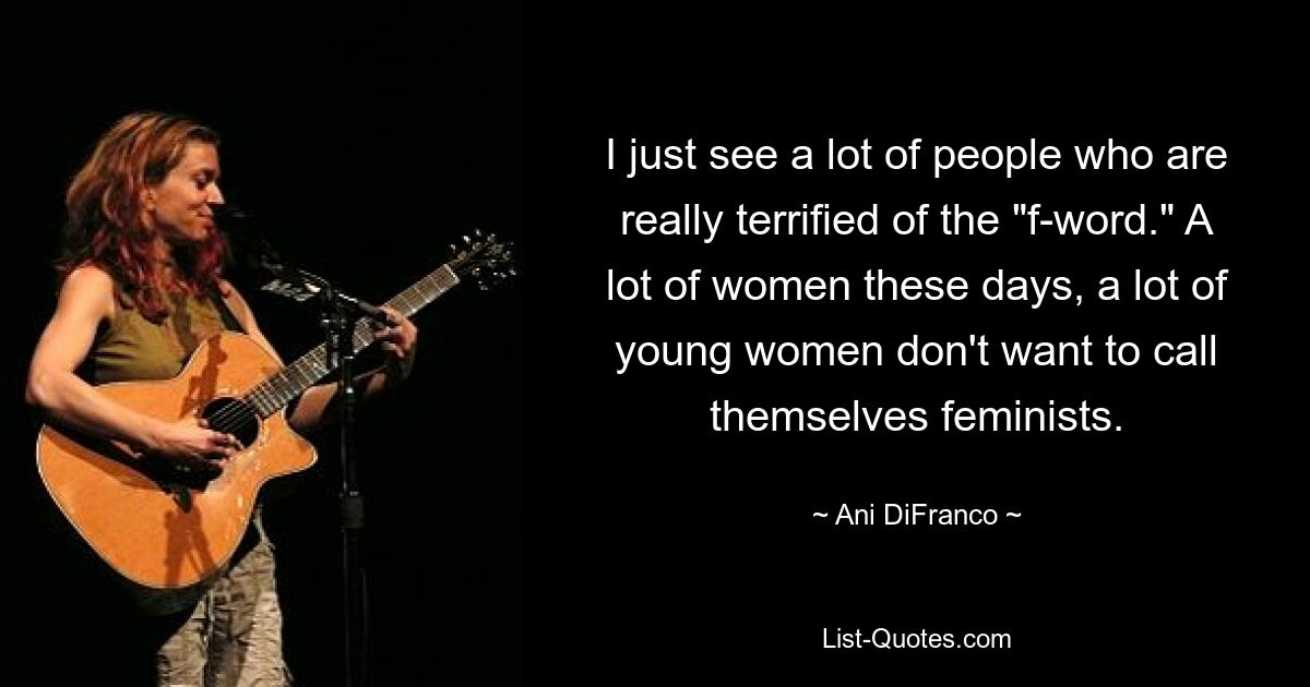 Ich sehe einfach viele Leute, die wirklich Angst vor dem „F-Wort“ haben. Heutzutage wollen sich viele Frauen, viele junge Frauen, nicht als Feministinnen bezeichnen. — © Ani DiFranco