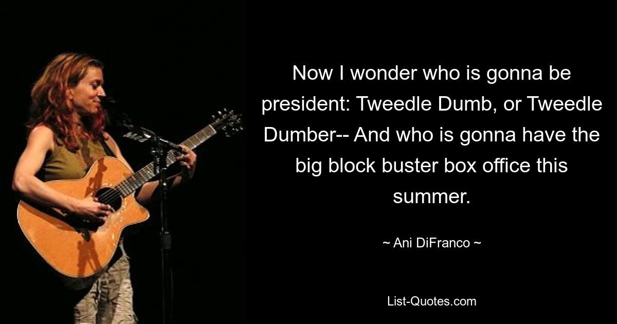 Now I wonder who is gonna be president: Tweedle Dumb, or Tweedle Dumber-- And who is gonna have the big block buster box office this summer. — © Ani DiFranco