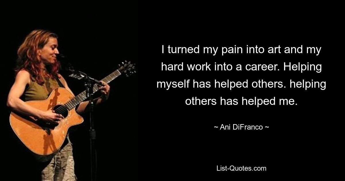 I turned my pain into art and my hard work into a career. Helping myself has helped others. helping others has helped me. — © Ani DiFranco