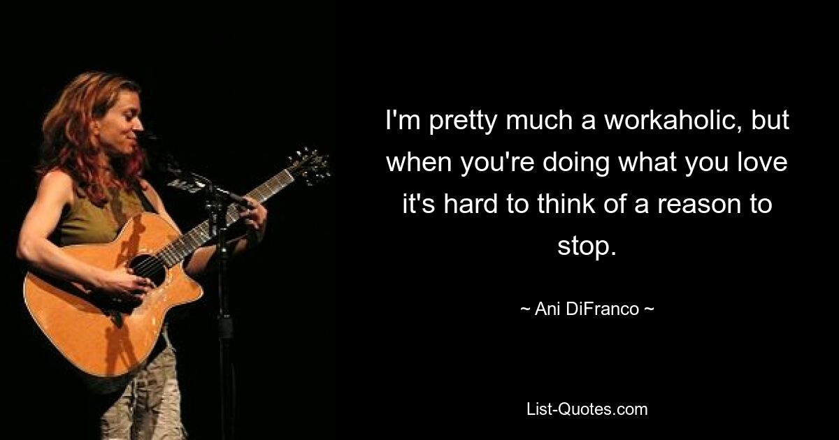 I'm pretty much a workaholic, but when you're doing what you love it's hard to think of a reason to stop. — © Ani DiFranco