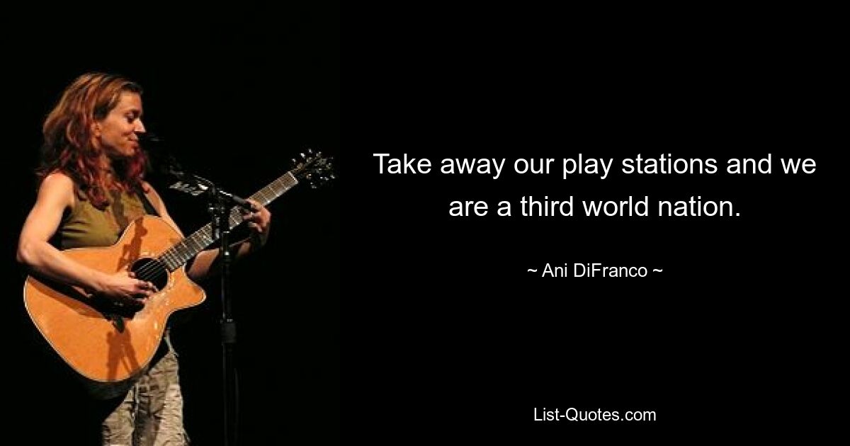 Take away our play stations and we are a third world nation. — © Ani DiFranco