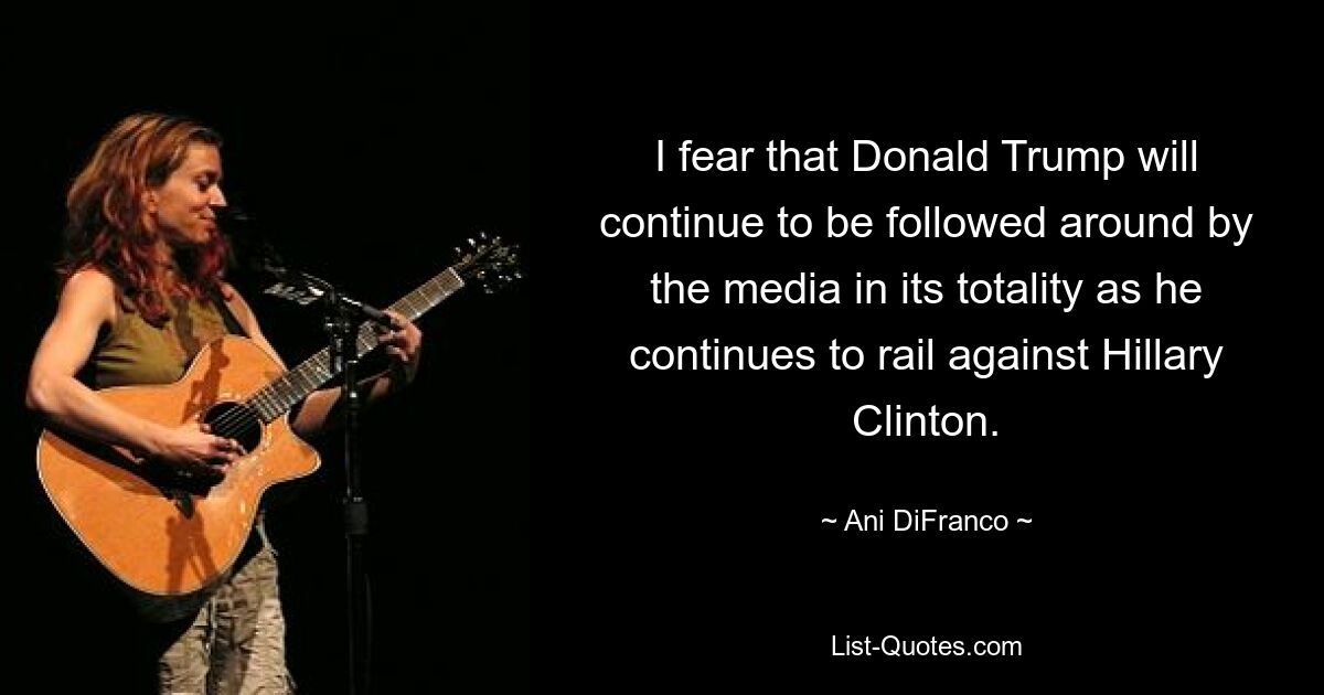 I fear that Donald Trump will continue to be followed around by the media in its totality as he continues to rail against Hillary Clinton. — © Ani DiFranco