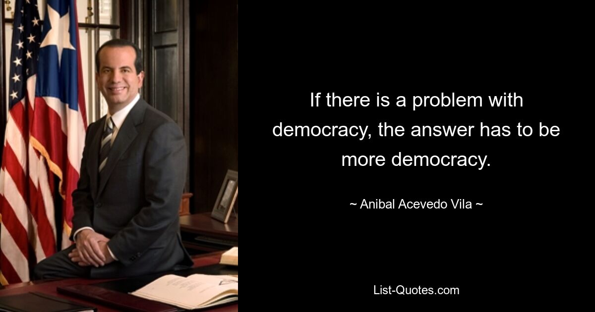 If there is a problem with democracy, the answer has to be more democracy. — © Anibal Acevedo Vila