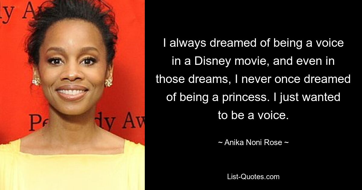 I always dreamed of being a voice in a Disney movie, and even in those dreams, I never once dreamed of being a princess. I just wanted to be a voice. — © Anika Noni Rose