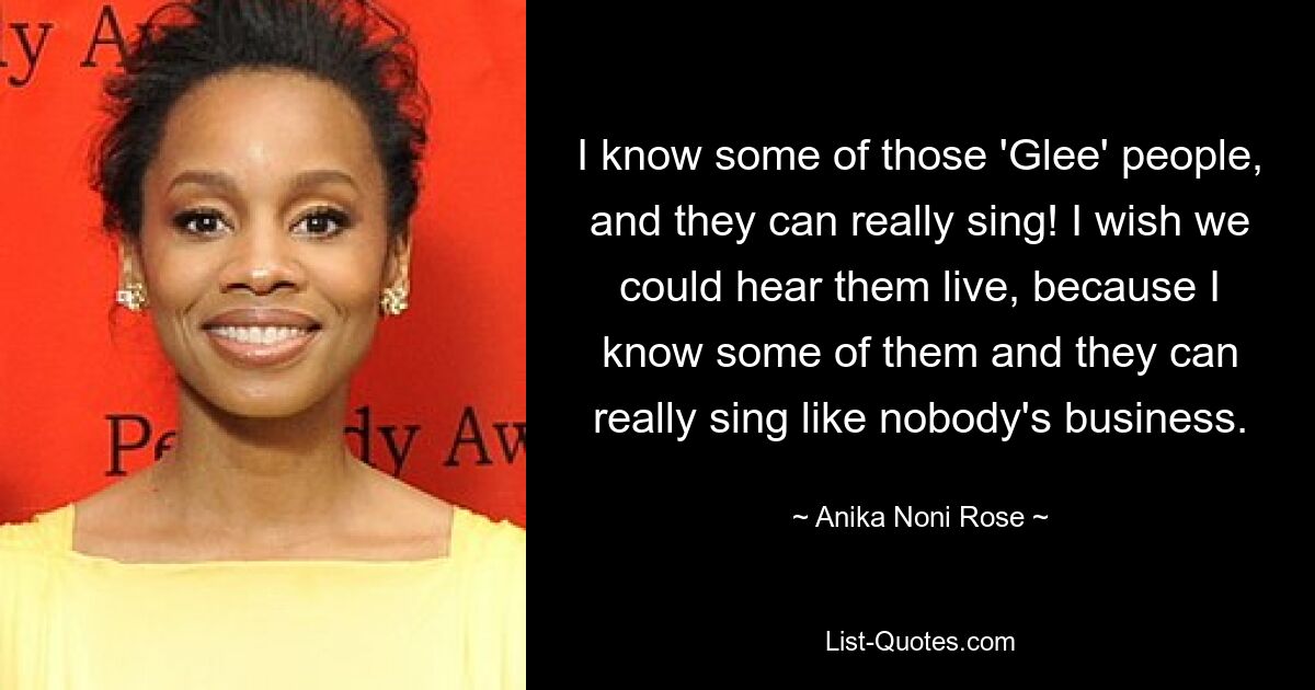 I know some of those 'Glee' people, and they can really sing! I wish we could hear them live, because I know some of them and they can really sing like nobody's business. — © Anika Noni Rose