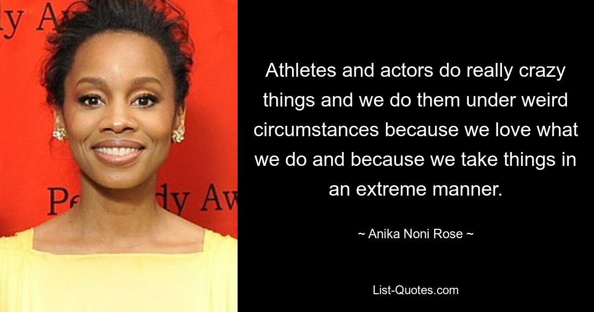 Athletes and actors do really crazy things and we do them under weird circumstances because we love what we do and because we take things in an extreme manner. — © Anika Noni Rose