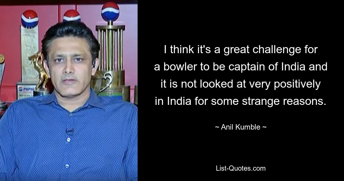 I think it's a great challenge for a bowler to be captain of India and it is not looked at very positively in India for some strange reasons. — © Anil Kumble