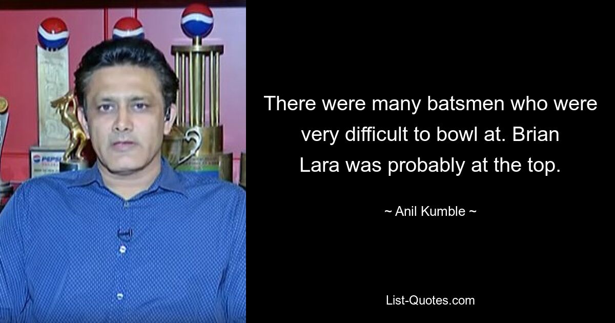 There were many batsmen who were very difficult to bowl at. Brian Lara was probably at the top. — © Anil Kumble