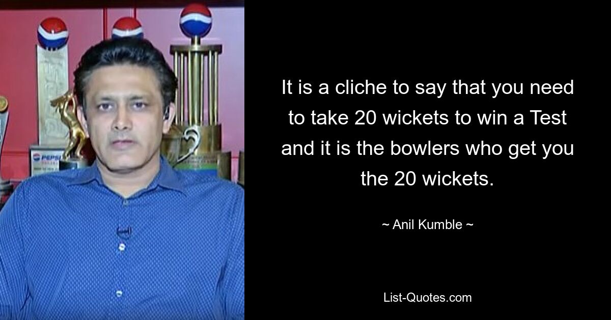 It is a cliche to say that you need to take 20 wickets to win a Test and it is the bowlers who get you the 20 wickets. — © Anil Kumble