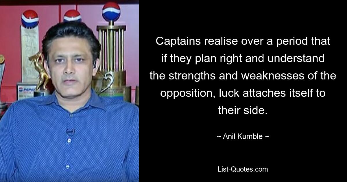 Капитаны со временем понимают, что если они правильно планируют и понимают сильные и слабые стороны противника, удача сопутствует им. — © Анил Камбл 