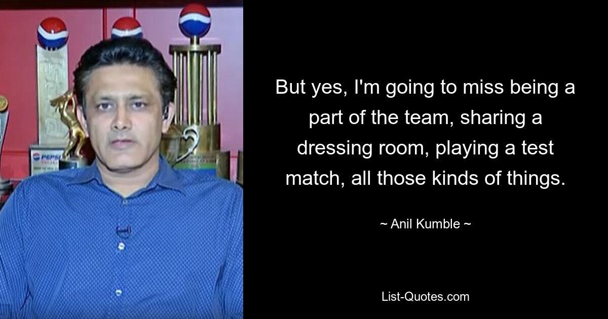 But yes, I'm going to miss being a part of the team, sharing a dressing room, playing a test match, all those kinds of things. — © Anil Kumble