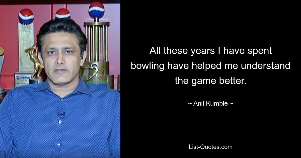 All these years I have spent bowling have helped me understand the game better. — © Anil Kumble