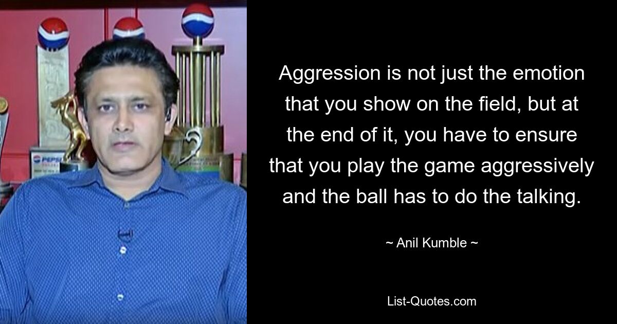 Aggression is not just the emotion that you show on the field, but at the end of it, you have to ensure that you play the game aggressively and the ball has to do the talking. — © Anil Kumble