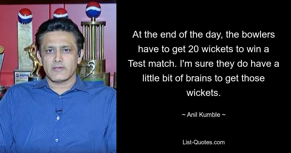 At the end of the day, the bowlers have to get 20 wickets to win a Test match. I'm sure they do have a little bit of brains to get those wickets. — © Anil Kumble