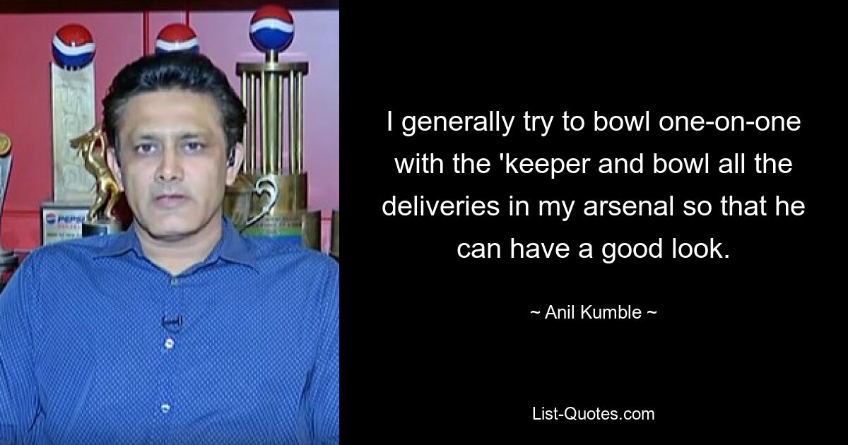 I generally try to bowl one-on-one with the 'keeper and bowl all the deliveries in my arsenal so that he can have a good look. — © Anil Kumble