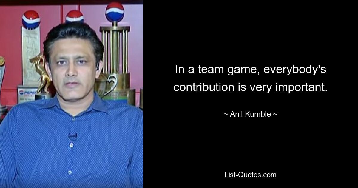 In a team game, everybody's contribution is very important. — © Anil Kumble