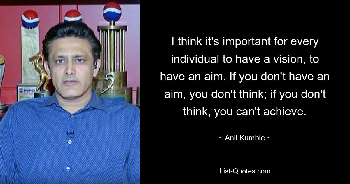 I think it's important for every individual to have a vision, to have an aim. If you don't have an aim, you don't think; if you don't think, you can't achieve. — © Anil Kumble