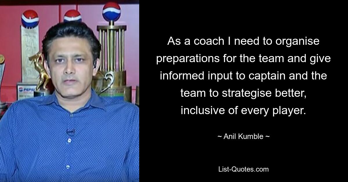 As a coach I need to organise preparations for the team and give informed input to captain and the team to strategise better, inclusive of every player. — © Anil Kumble