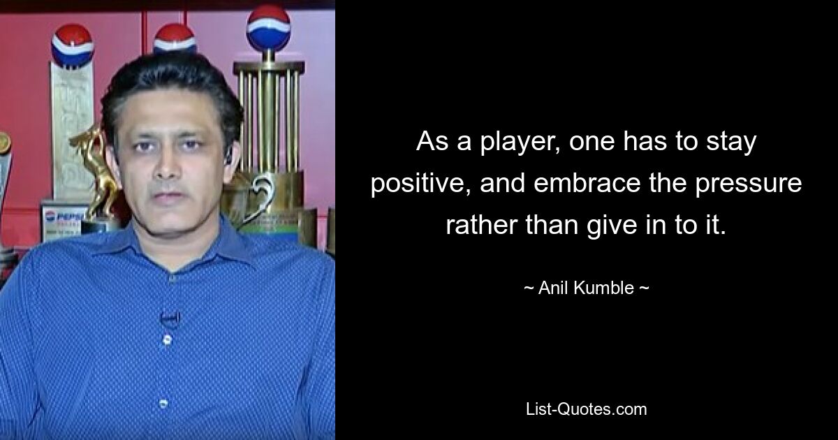 As a player, one has to stay positive, and embrace the pressure rather than give in to it. — © Anil Kumble