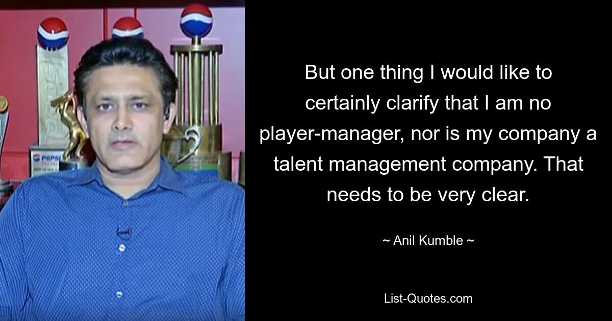 But one thing I would like to certainly clarify that I am no player-manager, nor is my company a talent management company. That needs to be very clear. — © Anil Kumble