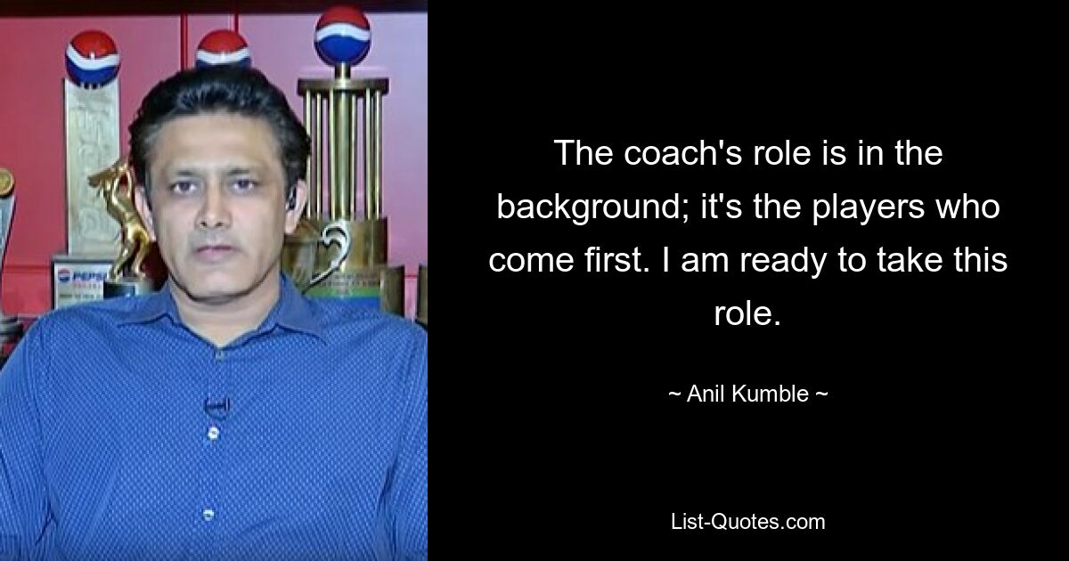 The coach's role is in the background; it's the players who come first. I am ready to take this role. — © Anil Kumble