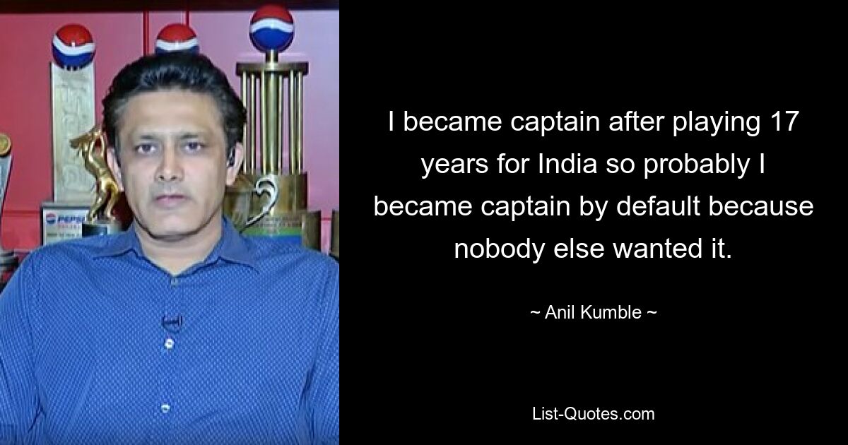 I became captain after playing 17 years for India so probably I became captain by default because nobody else wanted it. — © Anil Kumble