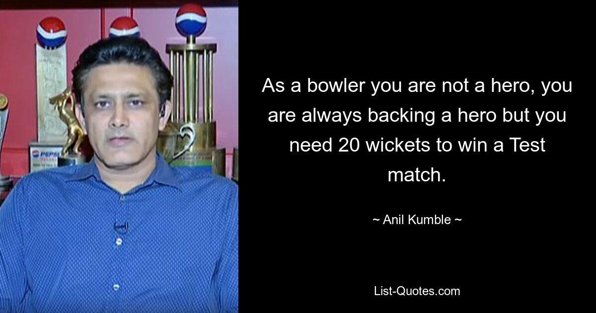 As a bowler you are not a hero, you are always backing a hero but you need 20 wickets to win a Test match. — © Anil Kumble