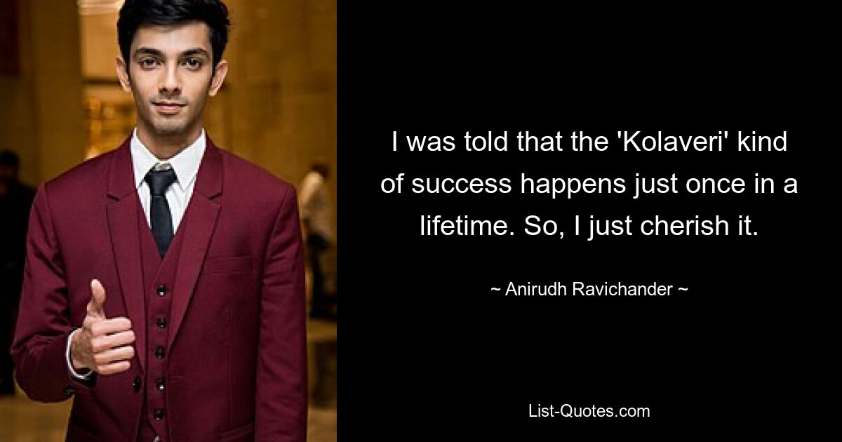 I was told that the 'Kolaveri' kind of success happens just once in a lifetime. So, I just cherish it. — © Anirudh Ravichander